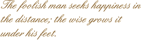 The foolish man seeks happiness in the distance; the wise grows it under his feet.